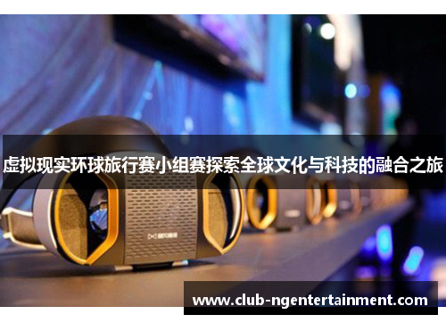虚拟现实环球旅行赛小组赛探索全球文化与科技的融合之旅
