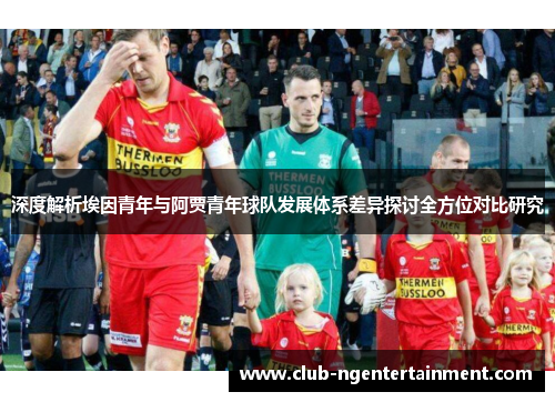 深度解析埃因青年与阿贾青年球队发展体系差异探讨全方位对比研究