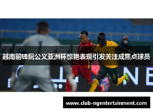 越南前锋阮公义亚洲杯惊艳表现引发关注成焦点球员