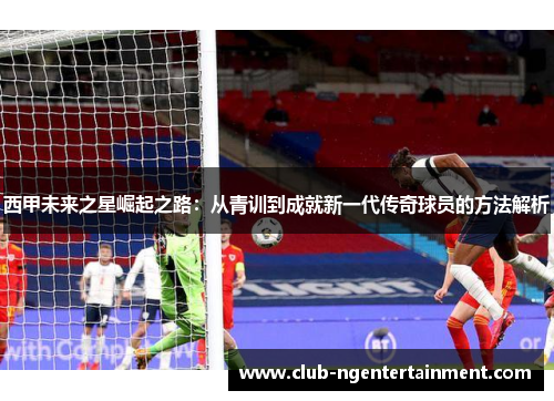 西甲未来之星崛起之路：从青训到成就新一代传奇球员的方法解析