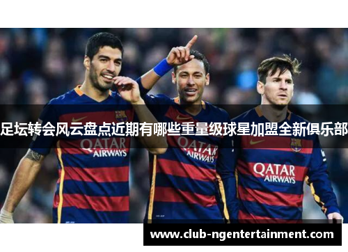 足坛转会风云盘点近期有哪些重量级球星加盟全新俱乐部